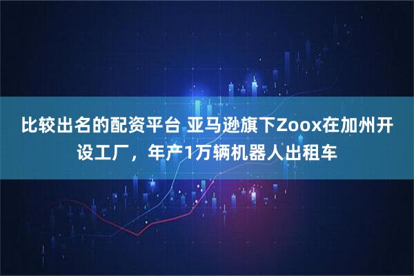 比较出名的配资平台 亚马逊旗下Zoox在加州开设工厂，年产1万辆机器人出租车