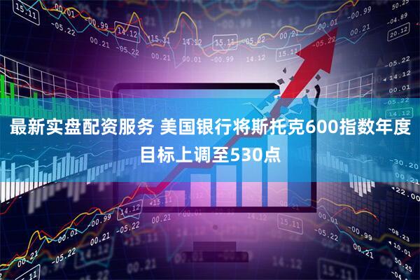 最新实盘配资服务 美国银行将斯托克600指数年度目标上调至530点