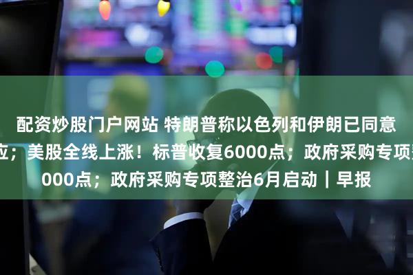 配资炒股门户网站 特朗普称以色列和伊朗已同意全面停火，伊以回应；美股全线上涨！标普收复6000点；政府采购专项整治6月启动｜早报