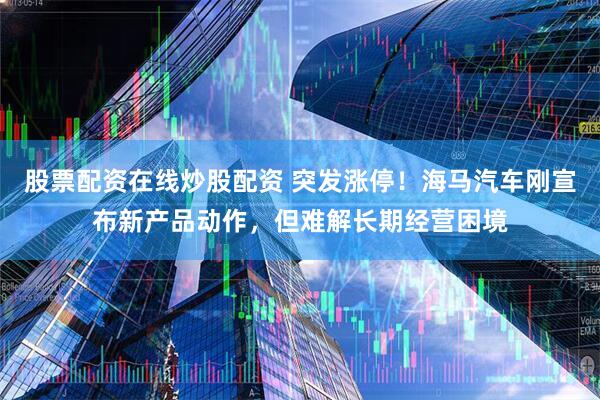 股票配资在线炒股配资 突发涨停！海马汽车刚宣布新产品动作，但难解长期经营困境