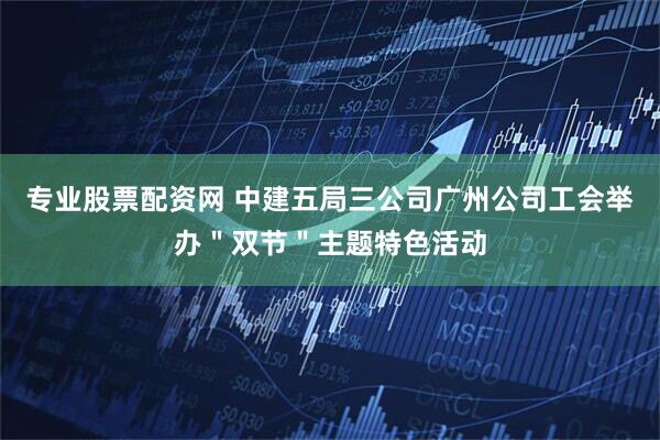 专业股票配资网 中建五局三公司广州公司工会举办＂双节＂主题特色活动