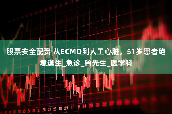 股票安全配资 从ECMO到人工心脏，51岁患者绝境逢生_急诊_鲁先生_医学科