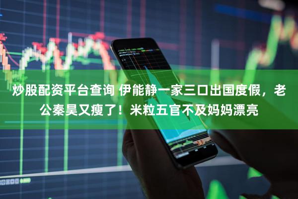 炒股配资平台查询 伊能静一家三口出国度假，老公秦昊又瘦了！米粒五官不及妈妈漂亮