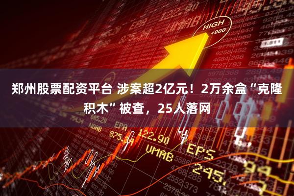 郑州股票配资平台 涉案超2亿元！2万余盒“克隆积木”被查，25人落网