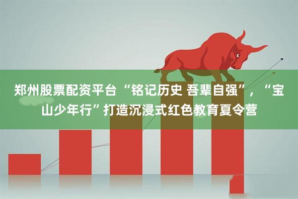 郑州股票配资平台 “铭记历史 吾辈自强”，“宝山少年行”打造沉浸式红色教育夏令营