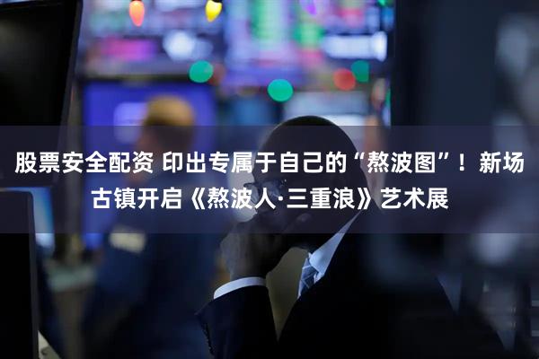 股票安全配资 印出专属于自己的“熬波图”！新场古镇开启《熬波人·三重浪》艺术展