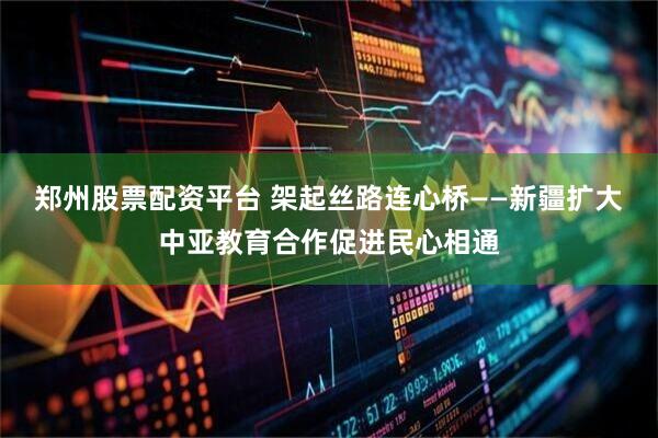 郑州股票配资平台 架起丝路连心桥——新疆扩大中亚教育合作促进民心相通