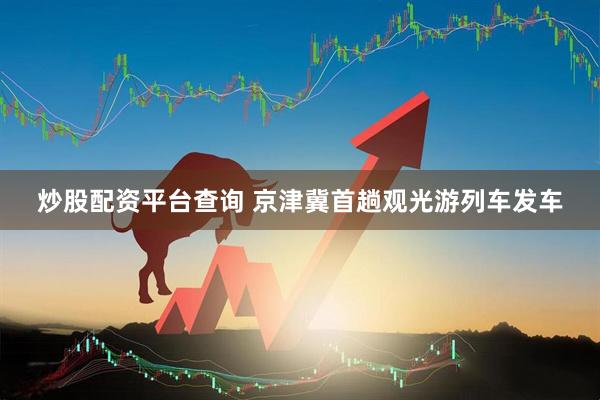 炒股配资平台查询 京津冀首趟观光游列车发车