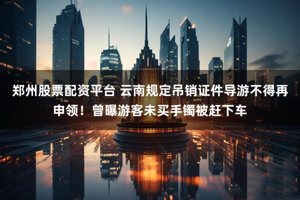 郑州股票配资平台 云南规定吊销证件导游不得再申领！曾曝游客未买手镯被赶下车
