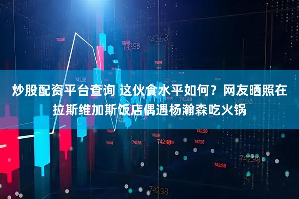 炒股配资平台查询 这伙食水平如何？网友晒照在拉斯维加斯饭店偶遇杨瀚森吃火锅