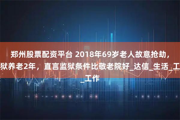 郑州股票配资平台 2018年69岁老人故意抢劫，入狱养老2年，直言监狱条件比敬老院好_达信_生活_工作