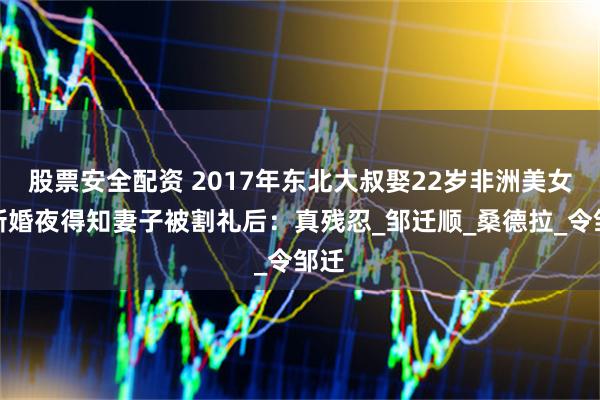 股票安全配资 2017年东北大叔娶22岁非洲美女，新婚夜得知妻子被割礼后：真残忍_邹迁顺_桑德拉_令邹迁