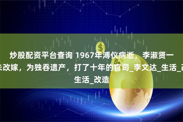 炒股配资平台查询 1967年溥仪病逝，李淑贤一直未改嫁，为独吞遗产，打了十年的官司_李文达_生活_改造