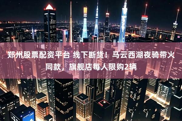 郑州股票配资平台 线下断货！马云西湖夜骑带火同款，旗舰店每人限购2辆