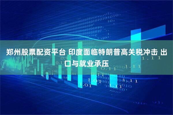 郑州股票配资平台 印度面临特朗普高关税冲击 出口与就业承压