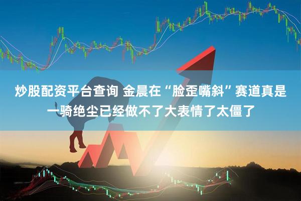 炒股配资平台查询 金晨在“脸歪嘴斜”赛道真是一骑绝尘已经做不了大表情了太僵了