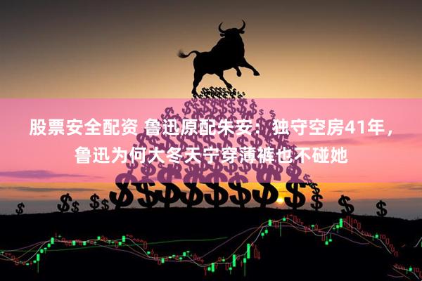 股票安全配资 鲁迅原配朱安：独守空房41年，鲁迅为何大冬天宁穿薄裤也不碰她