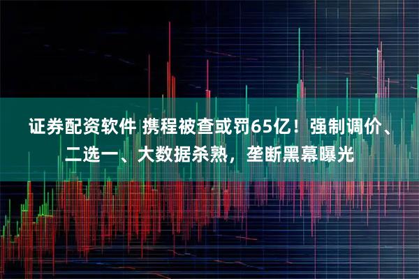 证券配资软件 携程被查或罚65亿！强制调价、二选一、大数据杀熟，垄断黑幕曝光