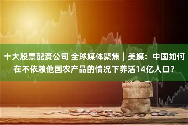 十大股票配资公司 全球媒体聚焦︱美媒：中国如何在不依赖他国农产品的情况下养活14亿人口？