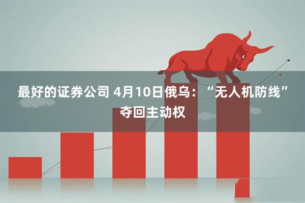最好的证券公司 4月10日俄乌：“无人机防线”夺回主动权
