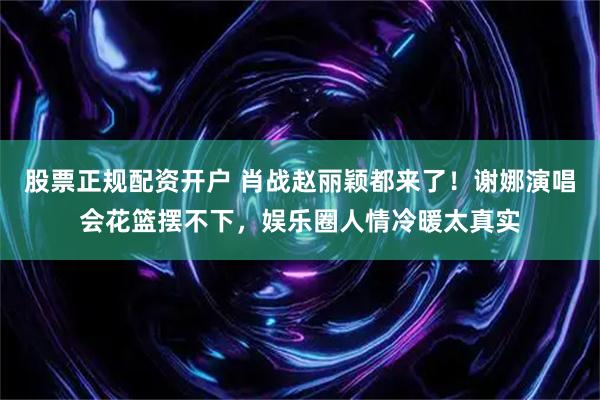 股票正规配资开户 肖战赵丽颖都来了！谢娜演唱会花篮摆不下，娱乐圈人情冷暖太真实