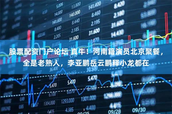 股票配资门户论坛 真牛！河南籍演员北京聚餐，全是老熟人，李亚鹏岳云鹏释小龙都在