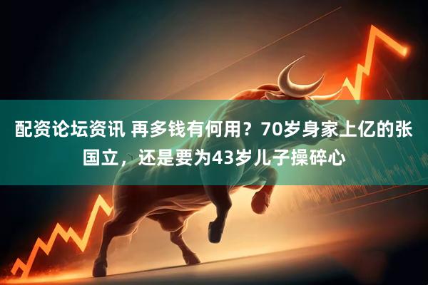 配资论坛资讯 再多钱有何用？70岁身家上亿的张国立，还是要为43岁儿子操碎心