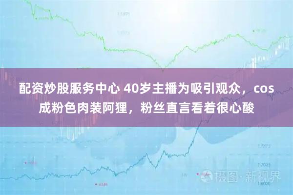 配资炒股服务中心 40岁主播为吸引观众,cos成粉色肉装阿狸,粉丝直言看着很心酸