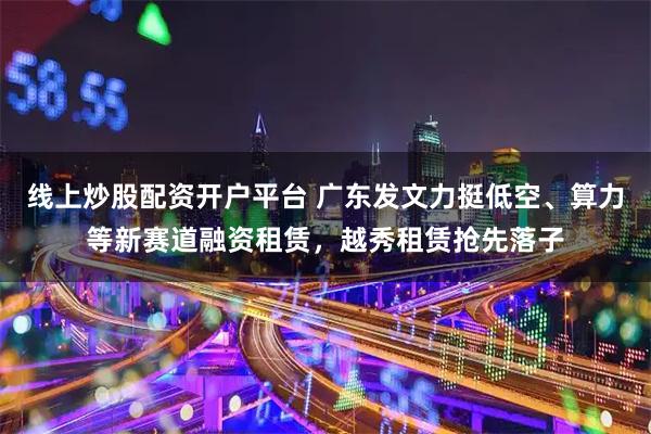 线上炒股配资开户平台 广东发文力挺低空、算力等新赛道融资租赁,越秀租赁抢先落子